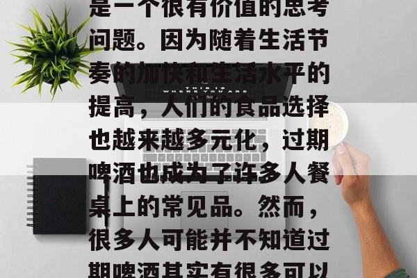 过期啤酒做啥赚钱?这是一个看似有些荒谬的问题,但实际上,它却是一个很有价值的思考问题。因为随着生活节奏的加快和生活水平的提高,人们的食品选择也越来越多元化,过期啤酒也成为了许多人餐桌上的常见品。然而,很多人可能并不知道过期啤酒其实有很多可以用来赚钱的途径。,过期啤酒,如何利用好这个资源赚取额外收入 过期啤酒做啥赚钱?这是一个看似有些荒谬的问题,但实际上,它却是一个很有价值的思考问题。因为随着生活节奏的加快和生活水平的提高,人们的食品选择也越来越多元化,过期啤酒也成为了许多人餐桌上的常见品。然而,很多人可能并不知道过期啤酒其实有很多可以用来赚钱的途径。,过期啤酒,如何利用好这个资源赚取额外收入