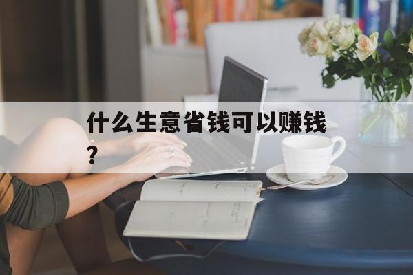 什么生意省钱可以赚钱? 什么生意省钱可以赚钱?