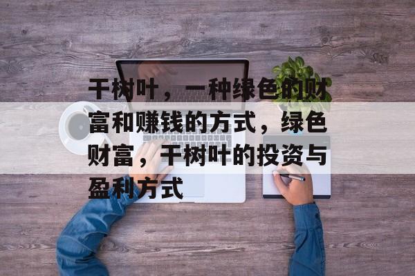 干树叶,一种绿色的财富和赚钱的方式,绿色财富,干树叶的投资与盈利方式 干树叶,一种绿色的财富和赚钱的方式,绿色财富,干树叶的投资与盈利方式