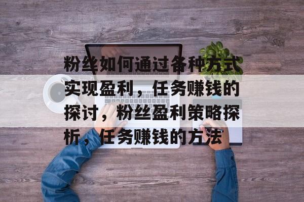 粉丝如何通过各种方式实现盈利,任务赚钱的探讨,粉丝盈利策略探析,任务赚钱的方法 粉丝如何通过各种方式实现盈利,任务赚钱的探讨,粉丝盈利策略探析,任务赚钱的方法