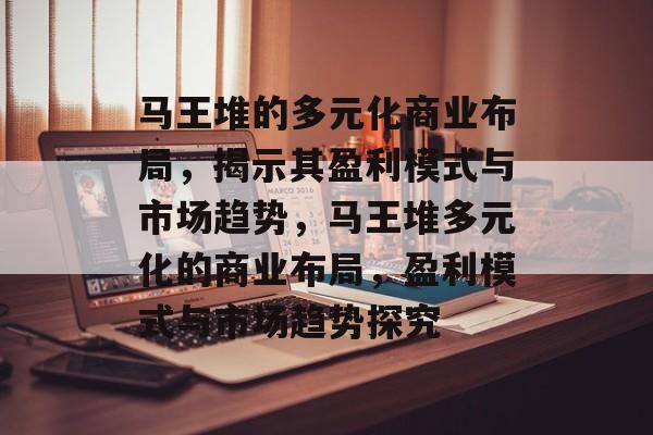 马王堆的多元化商业布局,揭示其盈利模式与市场趋势,马王堆多元化的商业布局,盈利模式与市场趋势探究 马王堆的多元化商业布局,揭示其盈利模式与市场趋势,马王堆多元化的商业布局,盈利模式与市场趋势探究