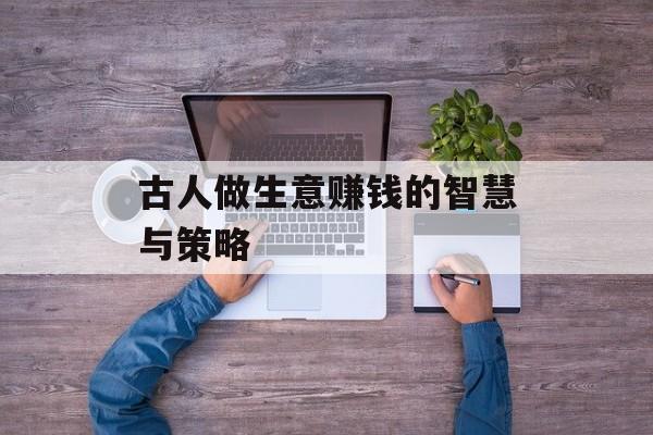 古人做生意赚钱的智慧与策略 古人做生意赚钱的智慧与策略