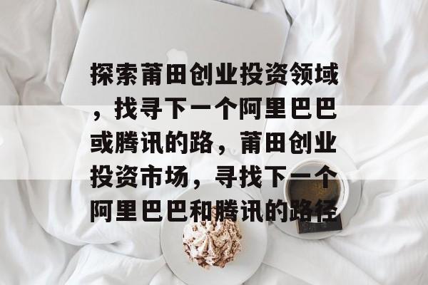 探索莆田创业投资领域,找寻下一个阿里巴巴或腾讯的路,莆田创业投资市场,寻找下一个阿里巴巴和腾讯的路径 探索莆田创业投资领域,找寻下一个阿里巴巴或腾讯的路,莆田创业投资市场,寻找下一个阿里巴巴和腾讯的路径