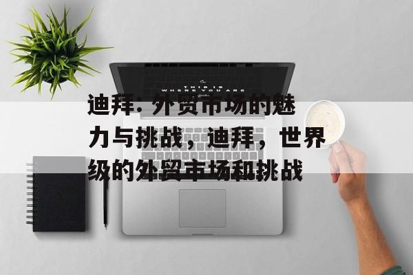 迪拜: 外贸市场的魅力与挑战,迪拜,世界级的外贸市场和挑战 迪拜: 外贸市场的魅力与挑战,迪拜,世界级的外贸市场和挑战