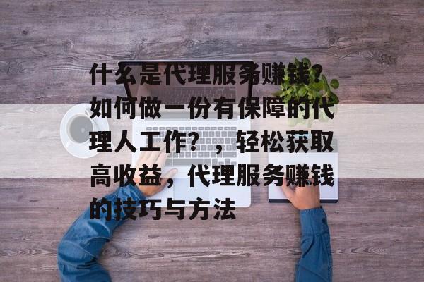 什么是代理服务赚钱?如何做一份有保障的代理人工作?,轻松获取高收益,代理服务赚钱的技巧与方法 什么是代理服务赚钱?如何做一份有保障的代理人工作?,轻松获取高收益,代理服务赚钱的技巧与方法