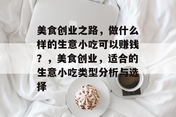 美食创业之路,做什么样的生意小吃可以赚钱?,美食创业,适合的生意小吃类型分析与选择 美食创业之路,做什么样的生意小吃可以赚钱?,美食创业,适合的生意小吃类型分析与选择