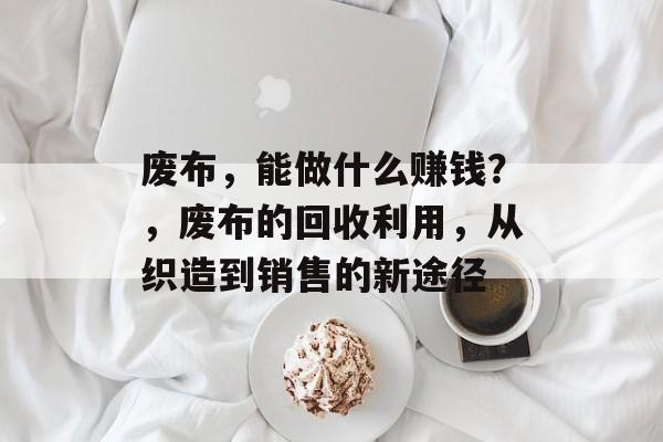 废布,能做什么赚钱?,废布的回收利用,从织造到销售的新途径 废布,能做什么赚钱?,废布的回收利用,从织造到销售的新途径