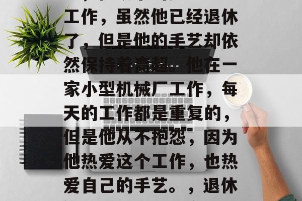陈师傅是一名退休的钳工,他从事的是手工艺工作,虽然他已经退休了,但是他的手艺却依然保持着高超。他在一家小型机械厂工作,每天的工作都是重复的,但是他从不抱怨,因为他热爱这个工作,也热爱自己的手艺。,退休钳工陈师傅,坚守传统手艺的热情与执着 陈师傅是一名退休的钳工,他从事的是手工艺工作,虽然他已经退休了,但是他的手艺却依然保持着高超。他在一家小型机械厂工作,每天的工作都是重复的,但是他从不抱怨,因为他热爱这个工作,也热爱自己的手艺。,退休钳工陈师傅,坚守传统手艺的热情与执着