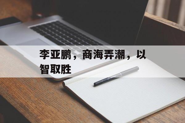 李亚鹏,商海弄潮,以智取胜 李亚鹏,商海弄潮,以智取胜