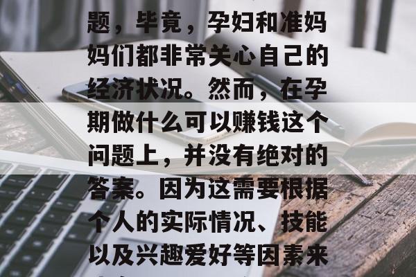 孕期做什么可以赚钱?这是一个备受关注的问题,毕竟,孕妇和准妈妈们都非常关心自己的经济状况。然而,在孕期做什么可以赚钱这个问题上,并没有绝对的答案。因为这需要根据个人的实际情况、技能以及兴趣爱好等因素来决定。,孕期收入来源探讨,哪些职业可选? 孕期做什么可以赚钱?这是一个备受关注的问题,毕竟,孕妇和准妈妈们都非常关心自己的经济状况。然而,在孕期做什么可以赚钱这个问题上,并没有绝对的答案。因为这需要根据个人的实际情况、技能以及兴趣爱好等因素来决定。,孕期收入来源探讨,哪些职业可选?