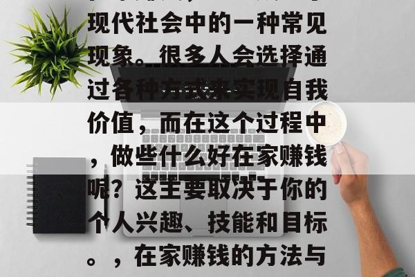 在家赚钱,已经成为了现代社会中的一种常见现象。很多人会选择通过各种方式来实现自我价值,而在这个过程中,做些什么好在家赚钱呢?这主要取决于你的个人兴趣、技能和目标。,在家赚钱的方法与选择 在家赚钱,已经成为了现代社会中的一种常见现象。很多人会选择通过各种方式来实现自我价值,而在这个过程中,做些什么好在家赚钱呢?这主要取决于你的个人兴趣、技能和目标。,在家赚钱的方法与选择