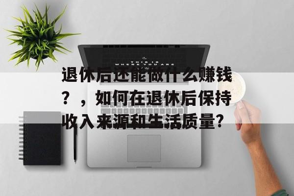 退休后还能做什么赚钱?,如何在退休后保持收入来源和生活质量? 退休后还能做什么赚钱?,如何在退休后保持收入来源和生活质量?