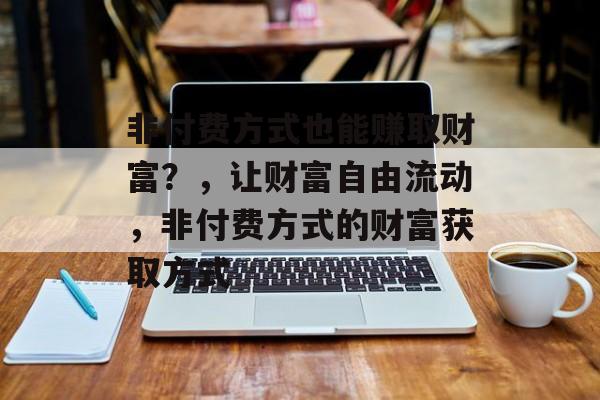 非付费方式也能赚取财富?,让财富自由流动,非付费方式的财富获取方式 非付费方式也能赚取财富?,让财富自由流动,非付费方式的财富获取方式