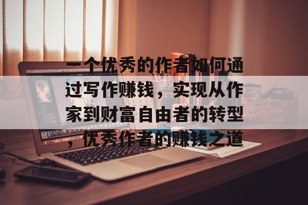 一个优秀的作者如何通过写作赚钱,实现从作家到财富自由者的转型,优秀作者的赚钱之道 一个优秀的作者如何通过写作赚钱,实现从作家到财富自由者的转型,优秀作者的赚钱之道