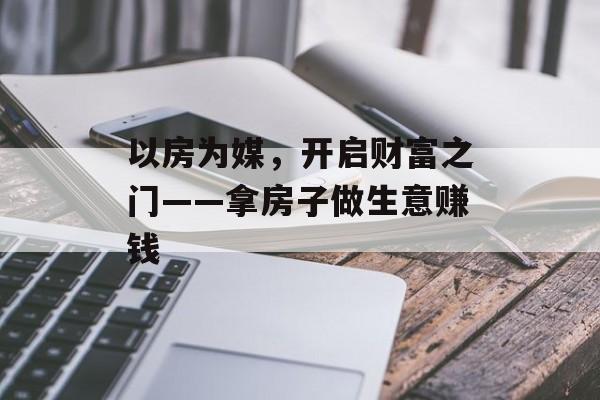以房为媒,开启财富之门——拿房子做生意赚钱 以房为媒,开启财富之门——拿房子做生意赚钱