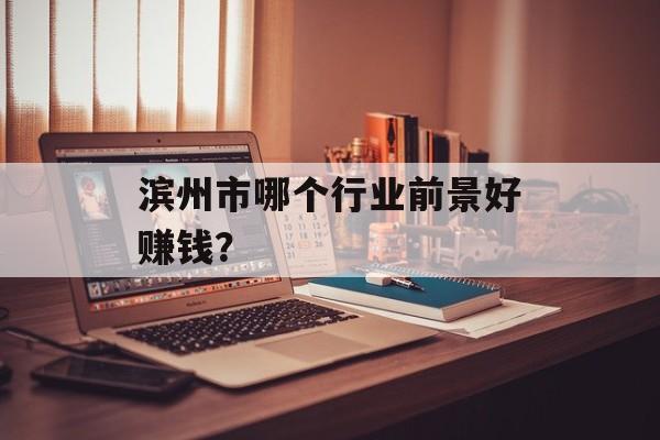 滨州市哪个行业前景好赚钱? 滨州市哪个行业前景好赚钱?