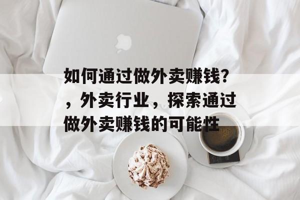 如何通过做外卖赚钱?,外卖行业,探索通过做外卖赚钱的可能性 如何通过做外卖赚钱?,外卖行业,探索通过做外卖赚钱的可能性