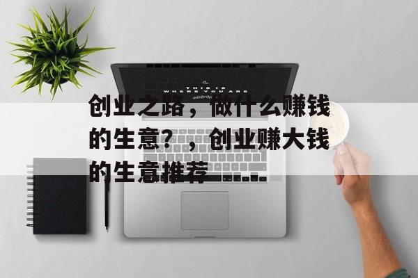 创业之路,做什么赚钱的生意?,创业赚大钱的生意推荐 创业之路,做什么赚钱的生意?,创业赚大钱的生意推荐