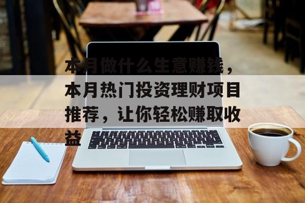 本月做什么生意赚钱,本月热门投资理财项目推荐,让你轻松赚取收益 本月做什么生意赚钱,本月热门投资理财项目推荐,让你轻松赚取收益