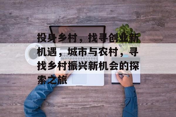 投身乡村,找寻创业新机遇,城市与农村,寻找乡村振兴新机会的探索之旅 投身乡村,找寻创业新机遇,城市与农村,寻找乡村振兴新机会的探索之旅