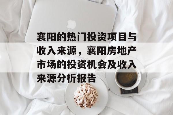 襄阳的热门投资项目与收入来源,襄阳房地产市场的投资机会及收入来源分析报告 襄阳的热门投资项目与收入来源,襄阳房地产市场的投资机会及收入来源分析报告