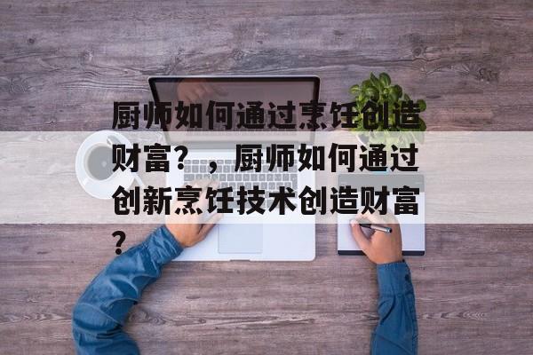 厨师如何通过烹饪创造财富?,厨师如何通过创新烹饪技术创造财富? 厨师如何通过烹饪创造财富?,厨师如何通过创新烹饪技术创造财富?