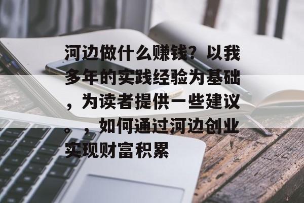 河边做什么赚钱?以我多年的实践经验为基础,为读者提供一些建议。,如何通过河边创业实现财富积累 河边做什么赚钱?以我多年的实践经验为基础,为读者提供一些建议。,如何通过河边创业实现财富积累