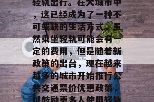 坐轻轨是一种环保且经济的交通方式，随着社会的发展和科技的进步，越来越多的人选择坐轻轨出行。在大城市中，这已经成为了一种不可或缺的生活方式。虽然乘坐轻轨可能会有一定的费用，但是随着新政策的出台，现在越来越多的城市开始推行公共交通票价优惠政策，以鼓励更多人使用轻轨，减少私家车对环境的影响。，城市公共交通票价优惠政策推动轻轨出行