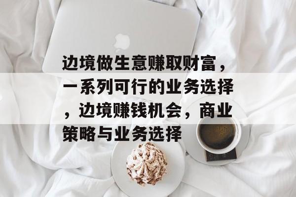 边境做生意赚取财富,一系列可行的业务选择,边境赚钱机会,商业策略与业务选择 边境做生意赚取财富,一系列可行的业务选择,边境赚钱机会,商业策略与业务选择