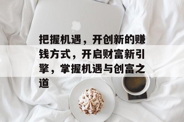 把握机遇,开创新的赚钱方式,开启财富新引擎,掌握机遇与创富之道 把握机遇,开创新的赚钱方式,开启财富新引擎,掌握机遇与创富之道
