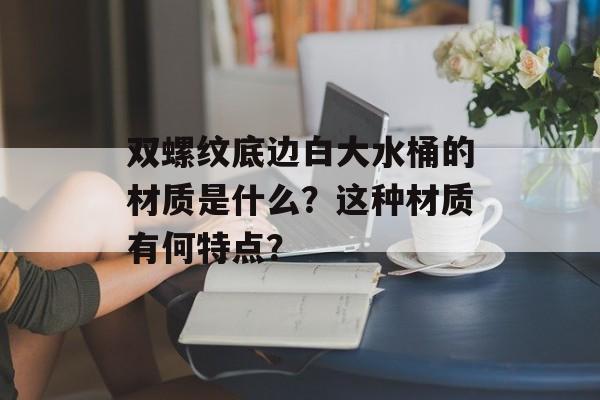 双螺纹底边白大水桶的材质是什么？这种材质有何特点？