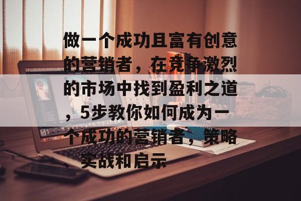 做一个成功且富有创意的营销者,在竞争激烈的市场中找到盈利之道,5步教你如何成为一个成功的营销者,策略、实战和启示 做一个成功且富有创意的营销者,在竞争激烈的市场中找到盈利之道,5步教你如何成为一个成功的营销者,策略、实战和启示