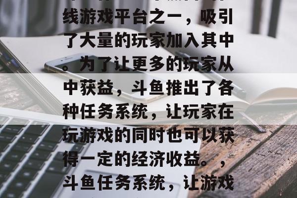 斗鱼作为一个热门的在线游戏平台之一,吸引了大量的玩家加入其中。为了让更多的玩家从中获益,斗鱼推出了各种任务系统,让玩家在玩游戏的同时也可以获得一定的经济收益。,斗鱼任务系统,让游戏与赚钱并存 斗鱼作为一个热门的在线游戏平台之一,吸引了大量的玩家加入其中。为了让更多的玩家从中获益,斗鱼推出了各种任务系统,让玩家在玩游戏的同时也可以获得一定的经济收益。,斗鱼任务系统,让游戏与赚钱并存