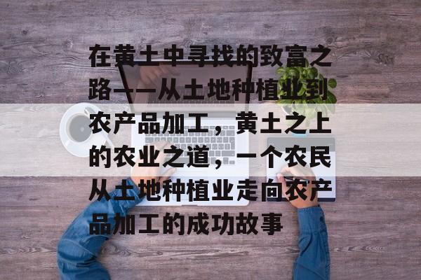 在黄土中寻找的致富之路——从土地种植业到农产品加工,黄土之上的农业之道,一个农民从土地种植业走向农产品加工的成功故事 在黄土中寻找的致富之路——从土地种植业到农产品加工,黄土之上的农业之道,一个农民从土地种植业走向农产品加工的成功故事