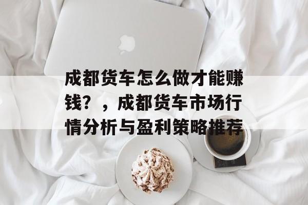 成都货车怎么做才能赚钱?,成都货车市场行情分析与盈利策略推荐 成都货车怎么做才能赚钱?,成都货车市场行情分析与盈利策略推荐