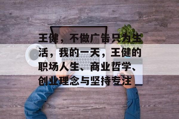王健,不做广告只为生活,我的一天,王健的职场人生、商业哲学、创业理念与坚持专注 王健,不做广告只为生活,我的一天,王健的职场人生、商业哲学、创业理念与坚持专注
