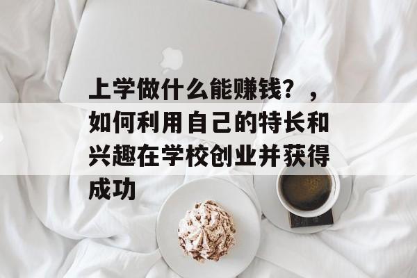 上学做什么能赚钱?,如何利用自己的特长和兴趣在学校创业并获得成功 上学做什么能赚钱?,如何利用自己的特长和兴趣在学校创业并获得成功