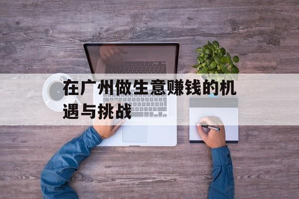 在广州做生意赚钱的机遇与挑战 在广州做生意赚钱的机遇与挑战