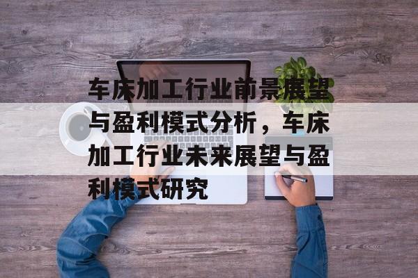 车床加工行业前景展望与盈利模式分析,车床加工行业未来展望与盈利模式研究 车床加工行业前景展望与盈利模式分析,车床加工行业未来展望与盈利模式研究