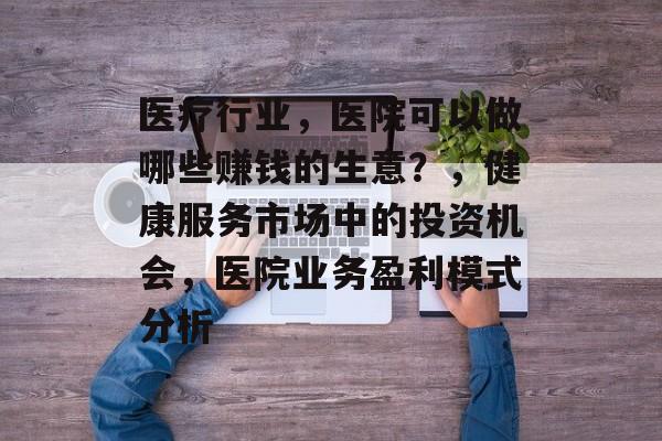 医疗行业,医院可以做哪些赚钱的生意?,健康服务市场中的投资机会,医院业务盈利模式分析 医疗行业,医院可以做哪些赚钱的生意?,健康服务市场中的投资机会,医院业务盈利模式分析