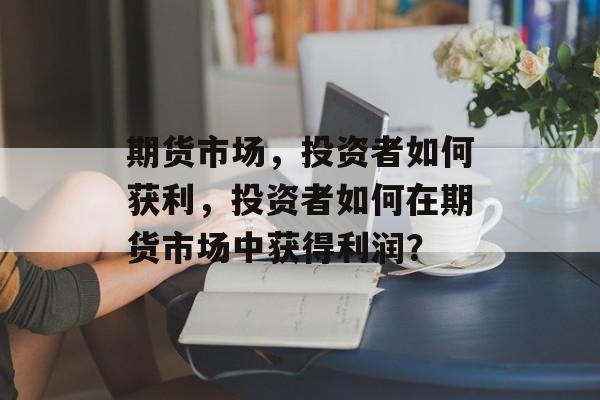 期货市场,投资者如何获利,投资者如何在期货市场中获得利润? 期货市场,投资者如何获利,投资者如何在期货市场中获得利润?