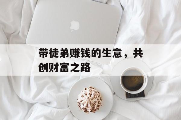 带徒弟赚钱的生意,共创财富之路 带徒弟赚钱的生意,共创财富之路