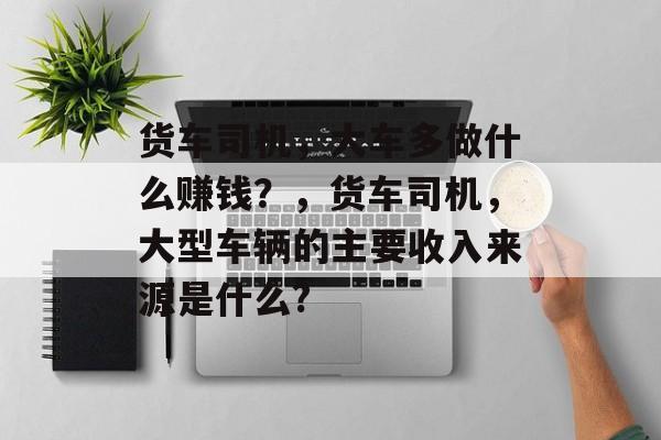 货车司机,大车多做什么赚钱?,货车司机,大型车辆的主要收入来源是什么? 货车司机,大车多做什么赚钱?,货车司机,大型车辆的主要收入来源是什么?