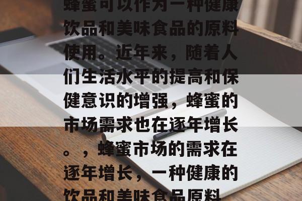 蜂蜜可以作为一种健康饮品和美味食品的原料使用。近年来,随着人们生活水平的提高和保健意识的增强,蜂蜜的市场需求也在逐年增长。,蜂蜜市场的需求在逐年增长,一种健康的饮品和美味食品原料 蜂蜜可以作为一种健康饮品和美味食品的原料使用。近年来,随着人们生活水平的提高和保健意识的增强,蜂蜜的市场需求也在逐年增长。,蜂蜜市场的需求在逐年增长,一种健康的饮品和美味食品原料
