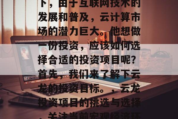 云龙在当前的经济环境下,由于互联网技术的发展和普及,云计算市场的潜力巨大。他想做一份投资,应该如何选择合适的投资项目呢?首先,我们来了解下云龙的投资目标。,云龙投资项目的挑选与选择,关注当前宏观经济环境下的云计算市场潜力 云龙在当前的经济环境下,由于互联网技术的发展和普及,云计算市场的潜力巨大。他想做一份投资,应该如何选择合适的投资项目呢?首先,我们来了解下云龙的投资目标。,云龙投资项目的挑选与选择,关注当前宏观经济环境下的云计算市场潜力
