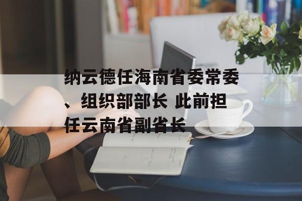 纳云德任海南省委常委、组织部部长 此前担任云南省副省长 纳云德任海南省委常委、组织部部长 此前担任云南省副省长