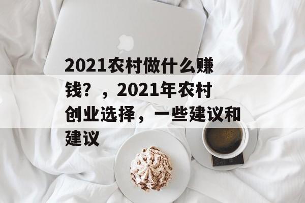 2021农村做什么赚钱?,2021年农村创业选择,一些建议和建议 2021农村做什么赚钱?,2021年农村创业选择,一些建议和建议