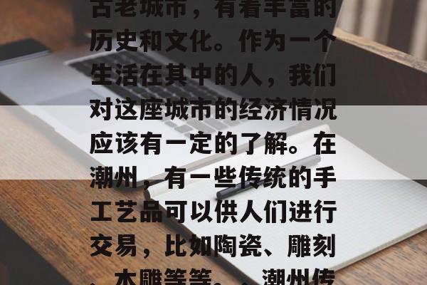潮州作为广东省的一个古老城市,有着丰富的历史和文化。作为一个生活在其中的人,我们对这座城市的经济情况应该有一定的了解。在潮州,有一些传统的手工艺品可以供人们进行交易,比如陶瓷、雕刻、木雕等等。,潮州传统手工艺品市场探析 潮州作为广东省的一个古老城市,有着丰富的历史和文化。作为一个生活在其中的人,我们对这座城市的经济情况应该有一定的了解。在潮州,有一些传统的手工艺品可以供人们进行交易,比如陶瓷、雕刻、木雕等等。,潮州传统手工艺品市场探析