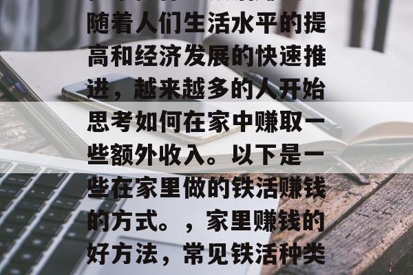 在家做什么铁活赚钱?随着人们生活水平的提高和经济发展的快速推进,越来越多的人开始思考如何在家中赚取一些额外收入。以下是一些在家里做的铁活赚钱的方式。,家里赚钱的好方法,常见铁活种类及其收益 在家做什么铁活赚钱?随着人们生活水平的提高和经济发展的快速推进,越来越多的人开始思考如何在家中赚取一些额外收入。以下是一些在家里做的铁活赚钱的方式。,家里赚钱的好方法,常见铁活种类及其收益