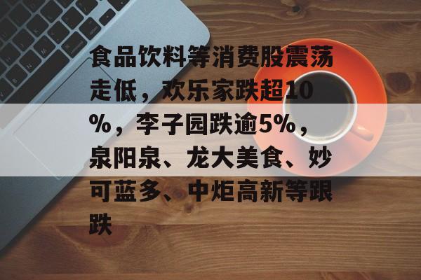 食品饮料等消费股震荡走低,欢乐家跌超10%,李子园跌逾5%,泉阳泉、龙大美食、妙可蓝多、中炬高新等跟跌 食品饮料等消费股震荡走低,欢乐家跌超10%,李子园跌逾5%,泉阳泉、龙大美食、妙可蓝多、中炬高新等跟跌